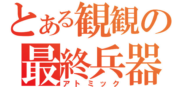 とある観観の最終兵器（アトミック）