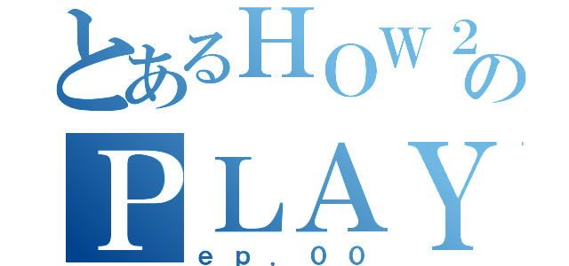 とあるＨＯＷ２のＰＬＡＹ（ｅｐ．００）