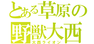 とある草原の野獣大西（大西ライオン）