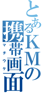 とあるＫＭの携帯画面（マチウケ）