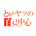 とあるヤツの自己中心（誰か、わかるよねぇーｗ）