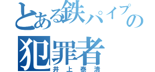 とある鉄パイプの犯罪者（井上泰清）