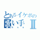 とあるイケボの歌い手Ⅱ（そらる）