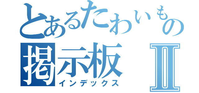 とあるたわいもの掲示板Ⅱ（インデックス）