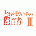 とある歌い手の雑音者Ⅱ（ノイズメーカー）