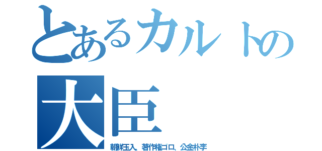 とあるカルトの大臣（朝鮮玉入、著作権ゴロ、公金朴李）