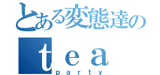 とある変態達のｔｅａ（ｐａｒｔｙ）