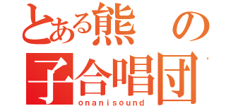 とある熊の子合唱団（ｏｎａｎｉｓｏｕｎｄ）