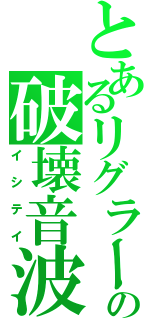 とあるリグラーの破壊音波（イシテイ）