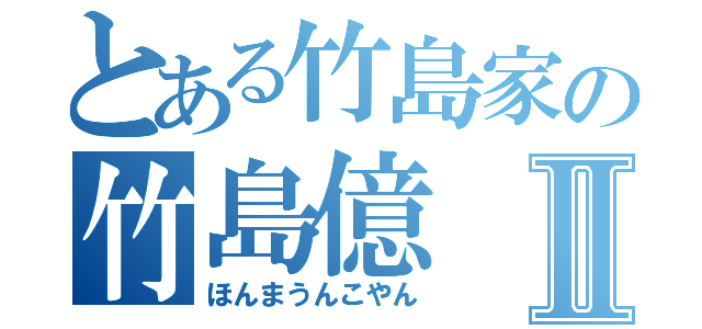 とある竹島家の竹島億Ⅱ（ほんまうんこやん）