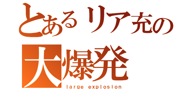 とあるリア充の大爆発（ｌａｒｇｅ ｅｘｐｌｏｓｉｏｎ）