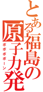 とある福島の原子力発電（ポポポポーン）