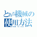 とある機械の使用方法（ＨＯＷ ＴＯ ＵＳＥ）