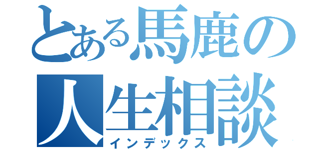 とある馬鹿の人生相談（インデックス）