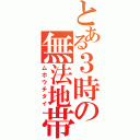 とある３時の無法地帯（ムホウチタイ）