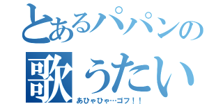 とあるパパンの歌うたい（あひゃひゃ…ゴフ！！）