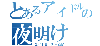 とあるアイドルの夜明け（５／１８　チームＭ）