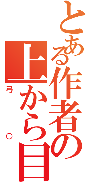 とある作者の上から目線（弓○）