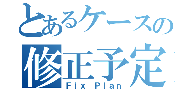 とあるケースの修正予定（Ｆｉｘ Ｐｌａｎ）