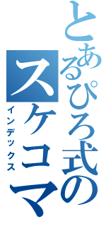 とあるぴろ式のスケコマＣＡＳ（インデックス）