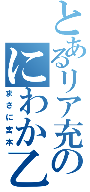 とあるリア充のにわか乙（まさに宮本）