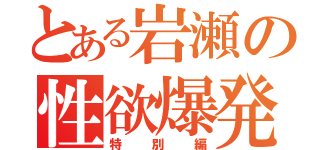 とある岩瀬の性欲爆発（特別編）