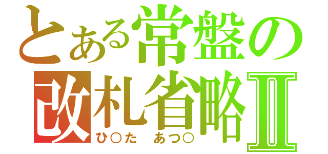 とある常盤の改札省略Ⅱ（ひ○た あつ○）