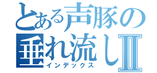 とある声豚の垂れ流しⅡ（インデックス）