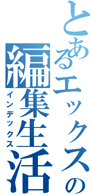 とあるエックスの編集生活（インデックス）