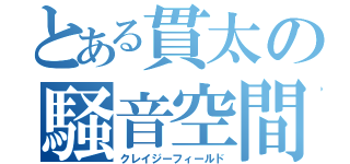 とある貫太の騒音空間（クレイジーフィールド）