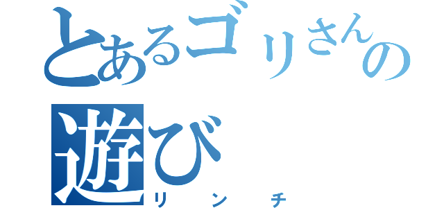 とあるゴリさんの遊び（リンチ）