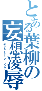 とある葉柳の妄想凌辱（デリューション レイプ）