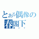 とある偶像の春閣下（跪いて）