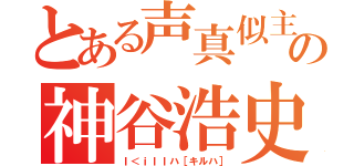 とある声真似主の神谷浩史（Ｉ＜ｉｌｌハ［キルハ］）