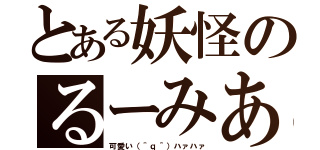 とある妖怪のるーみあ（可愛い（＾ｑ＾）ハァハァ）