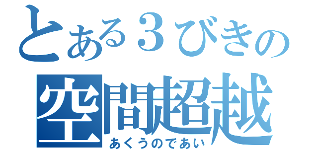 とある３びきの空間超越（あくうのであい）