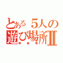 とある５人の遊び場所Ⅱ（娯楽場）