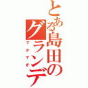 とある島田のグランディ（でかすぎ）