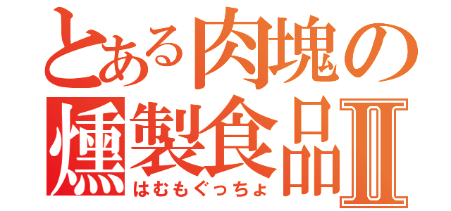 とある肉塊の燻製食品Ⅱ（はむもぐっちょ）