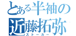 とある半袖の近藤拓弥（ストーカー）