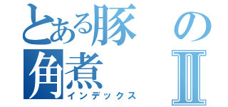 とある豚の角煮Ⅱ（インデックス）