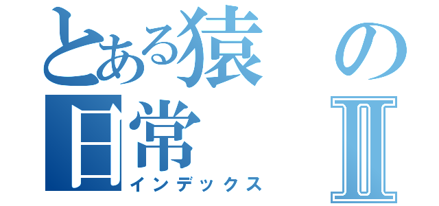 とある猿の日常Ⅱ（インデックス）