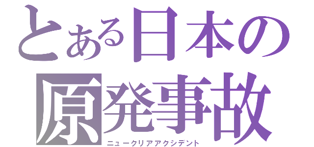 とある日本の原発事故（ニュークリアアクシデント）