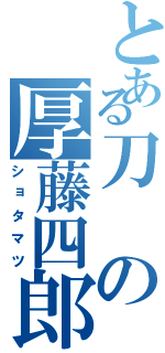 とある刀の厚藤四郎（ショタマツ）