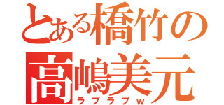 とある橋竹の高嶋美元（ラブラブｗ）