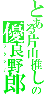 とある片山推しのの優良野郎（フクッチ）