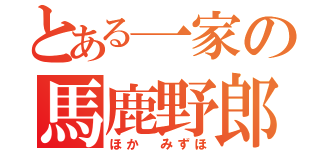 とある一家の馬鹿野郎（ほか みずほ）