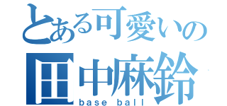 とある可愛いの田中麻鈴（ｂａｓｅ ｂａｌｌ）