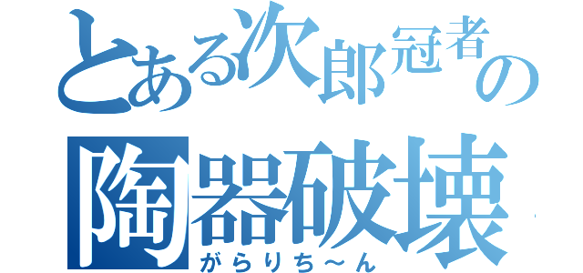 とある次郎冠者の陶器破壊（がらりち～ん）