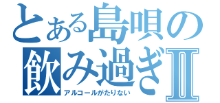 とある島唄の飲み過ぎⅡ（アルコールがたりない）